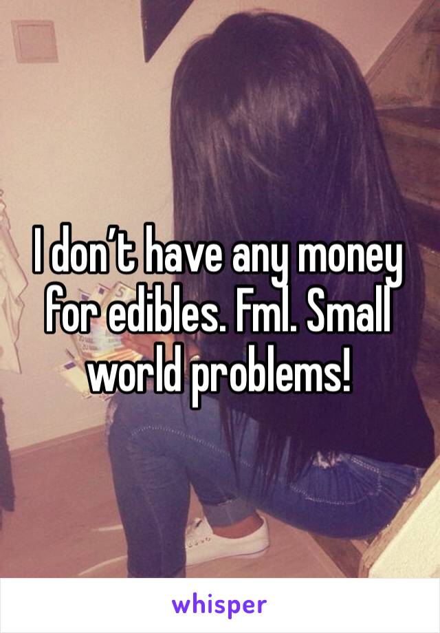 I don’t have any money for edibles. Fml. Small world problems! 