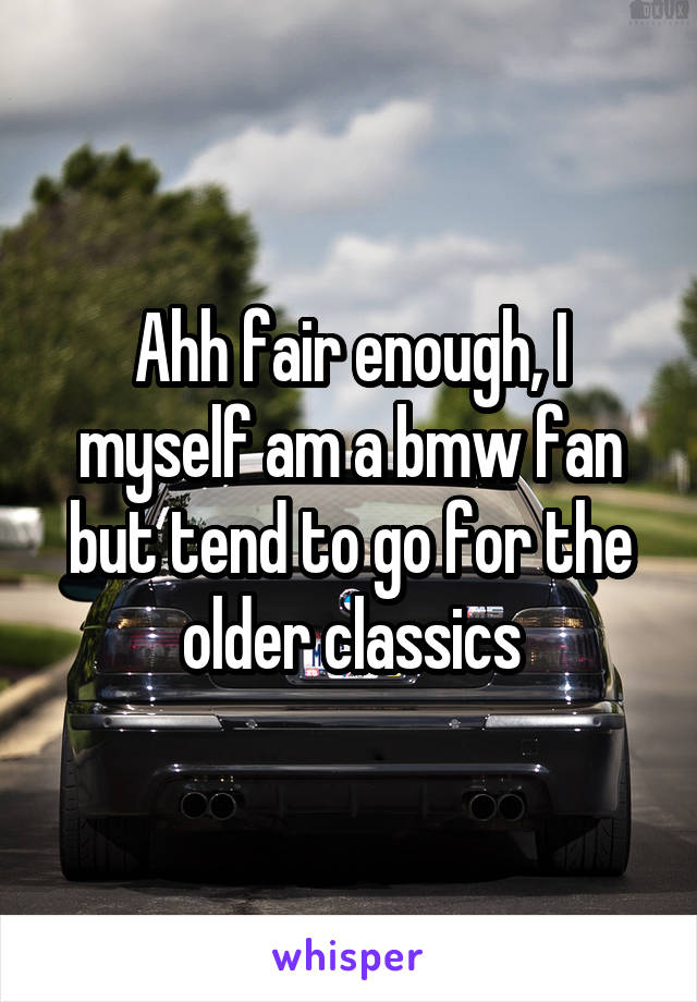 Ahh fair enough, I myself am a bmw fan but tend to go for the older classics