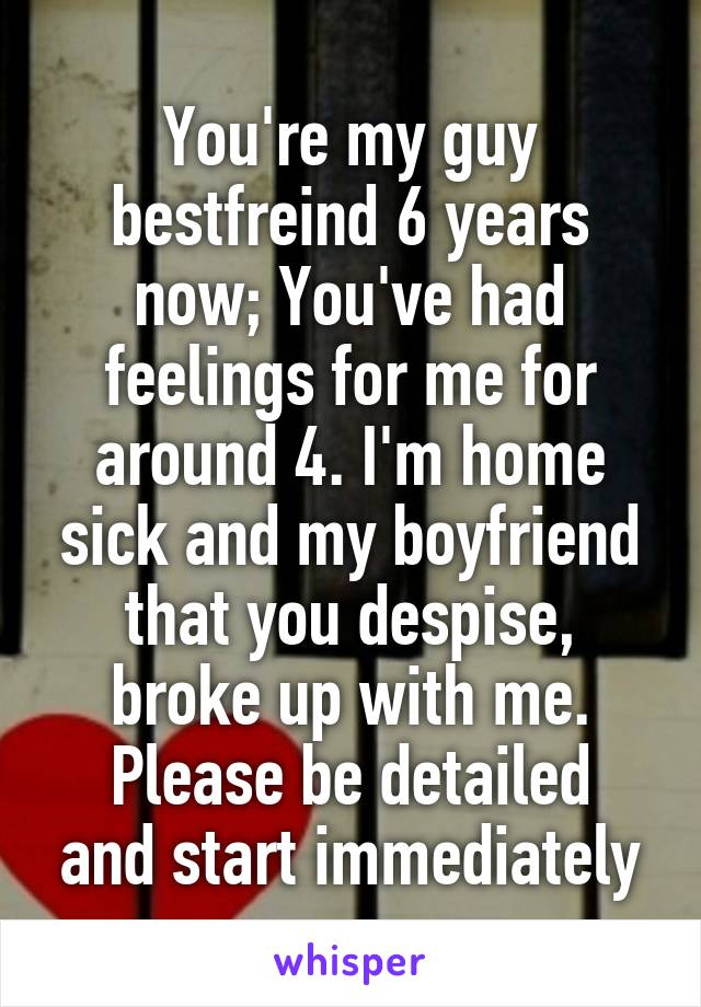 You're my guy bestfreind 6 years now; You've had feelings for me for around 4. I'm home sick and my boyfriend that you despise, broke up with me.
Please be detailed and start immediately