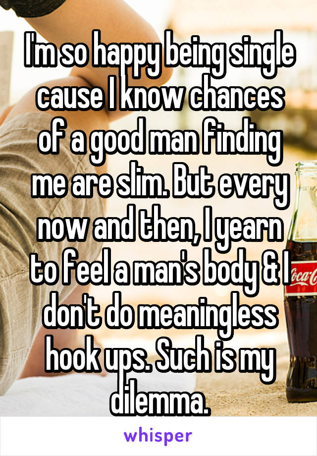 I'm so happy being single cause I know chances of a good man finding me are slim. But every now and then, I yearn to feel a man's body & I don't do meaningless hook ups. Such is my dilemma.