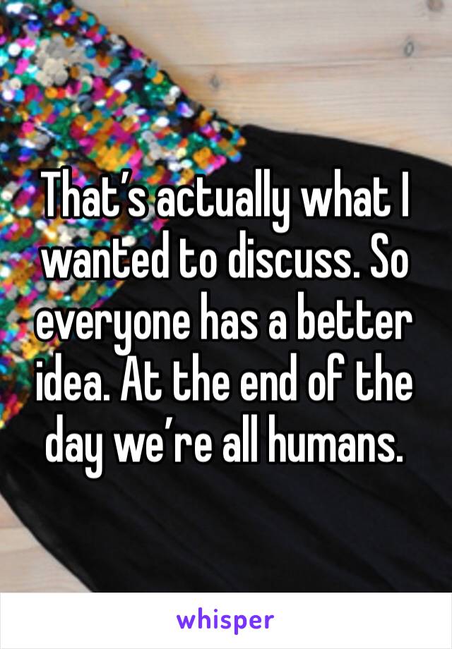 That’s actually what I wanted to discuss. So everyone has a better idea. At the end of the day we’re all humans. 
