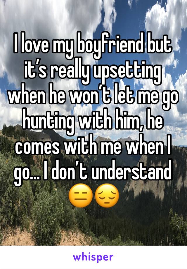 I love my boyfriend but itâ€™s really upsetting when he wonâ€™t let me go hunting with him, he comes with me when I go... I donâ€™t understand ðŸ˜‘ðŸ˜”