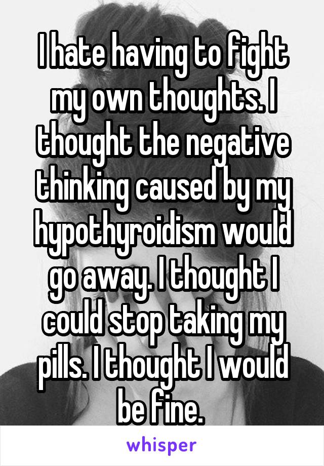 I hate having to fight my own thoughts. I thought the negative thinking caused by my hypothyroidism would go away. I thought I could stop taking my pills. I thought I would be fine. 