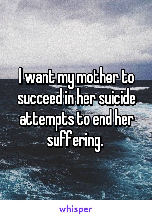 I want my mother to succeed in her suicide attempts to end her suffering. 