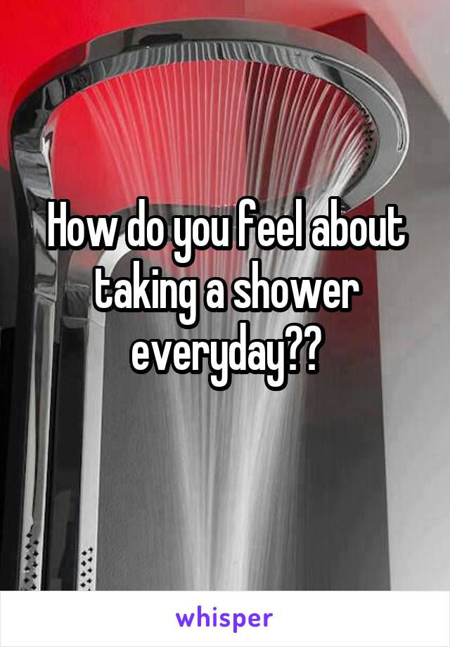 How do you feel about taking a shower everyday??
