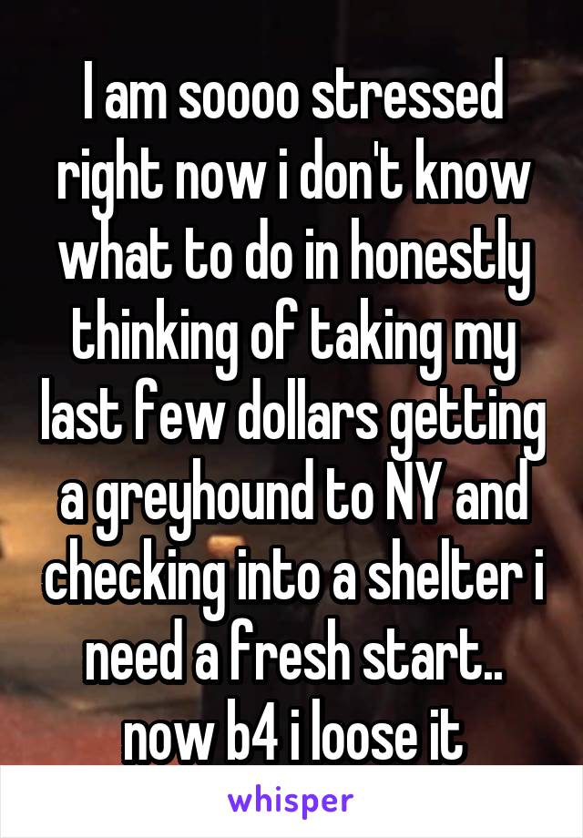 I am soooo stressed right now i don't know what to do in honestly thinking of taking my last few dollars getting a greyhound to NY and checking into a shelter i need a fresh start.. now b4 i loose it