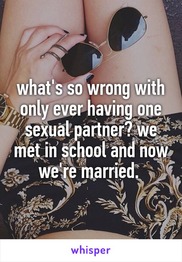 what's so wrong with only ever having one sexual partner? we met in school and now we're married. 