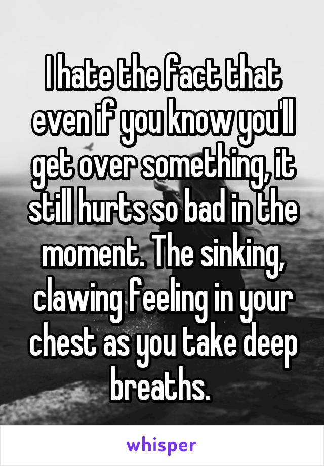 I hate the fact that even if you know you'll get over something, it still hurts so bad in the moment. The sinking, clawing feeling in your chest as you take deep breaths. 