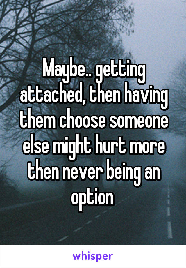 Maybe.. getting attached, then having them choose someone else might hurt more then never being an option 