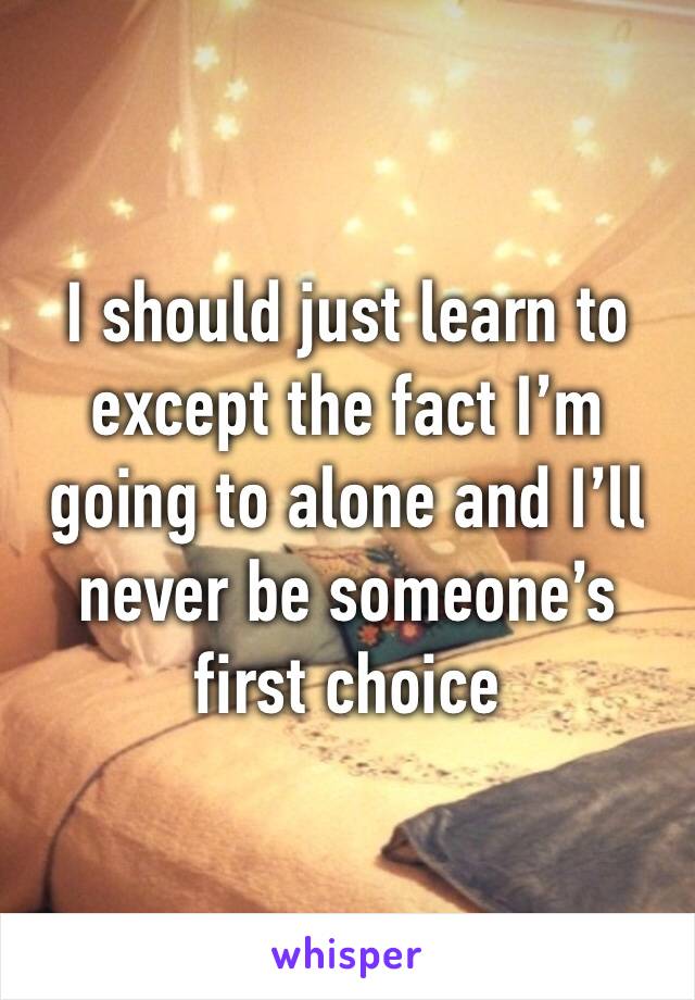 I should just learn to except the fact I’m going to alone and I’ll never be someone’s first choice 