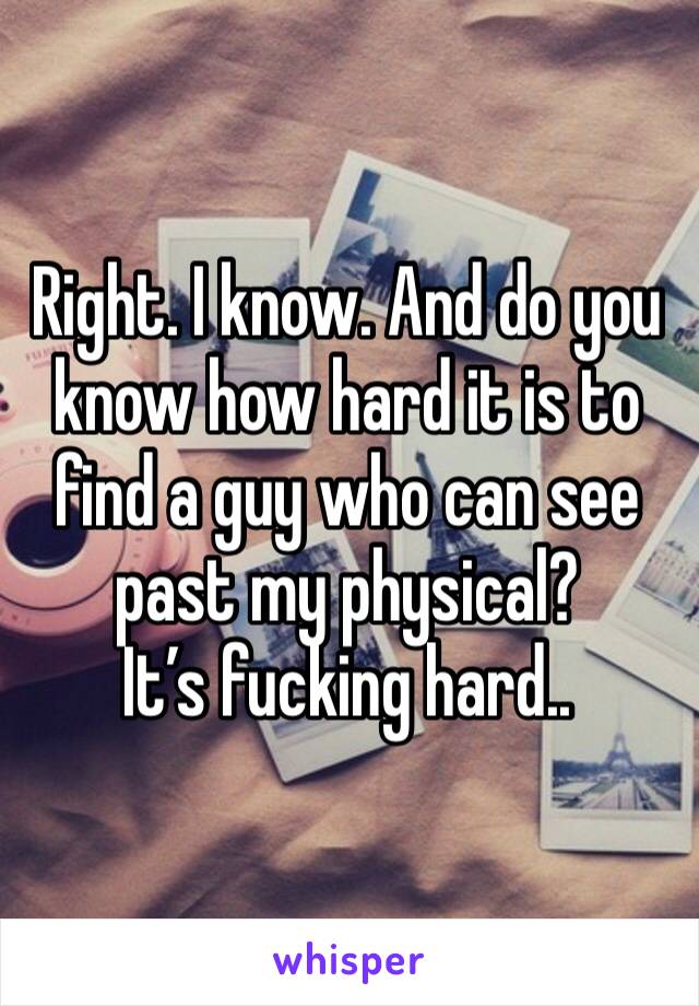 Right. I know. And do you know how hard it is to find a guy who can see past my physical? 
It’s fucking hard..