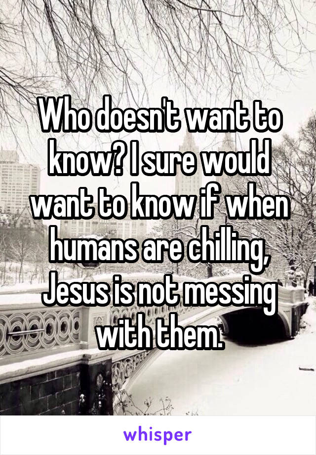 Who doesn't want to know? I sure would want to know if when humans are chilling, Jesus is not messing with them.