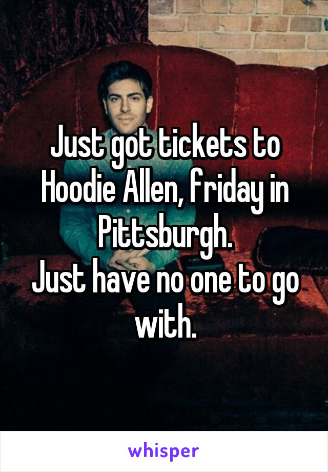 Just got tickets to Hoodie Allen, friday in Pittsburgh.
Just have no one to go with.