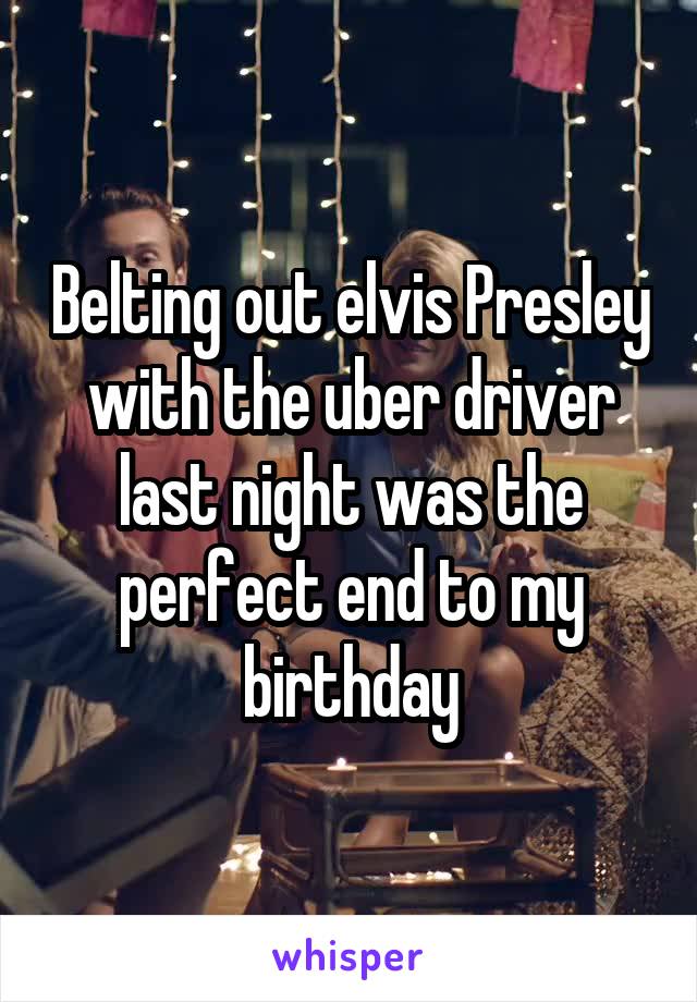 Belting out elvis Presley with the uber driver last night was the perfect end to my birthday