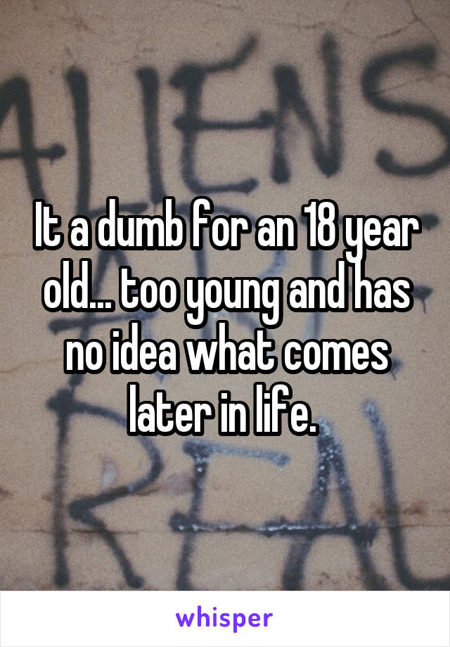 It a dumb for an 18 year old... too young and has no idea what comes later in life. 