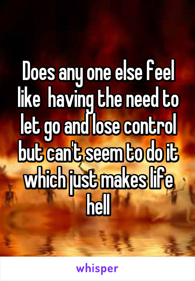 Does any one else feel like  having the need to let go and lose control but can't seem to do it which just makes life hell