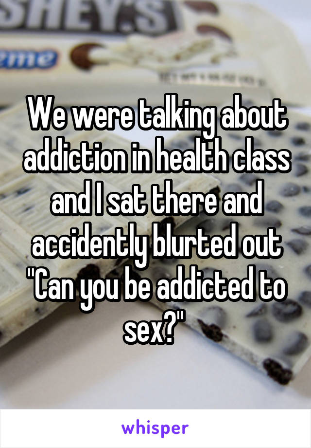 We were talking about addiction in health class and I sat there and accidently blurted out "Can you be addicted to sex?" 