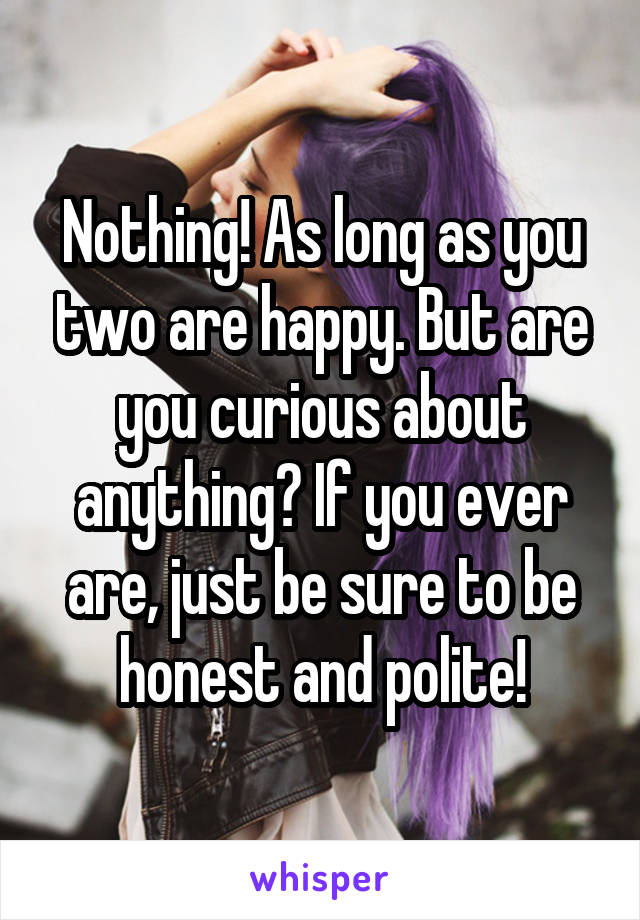 Nothing! As long as you two are happy. But are you curious about anything? If you ever are, just be sure to be honest and polite!