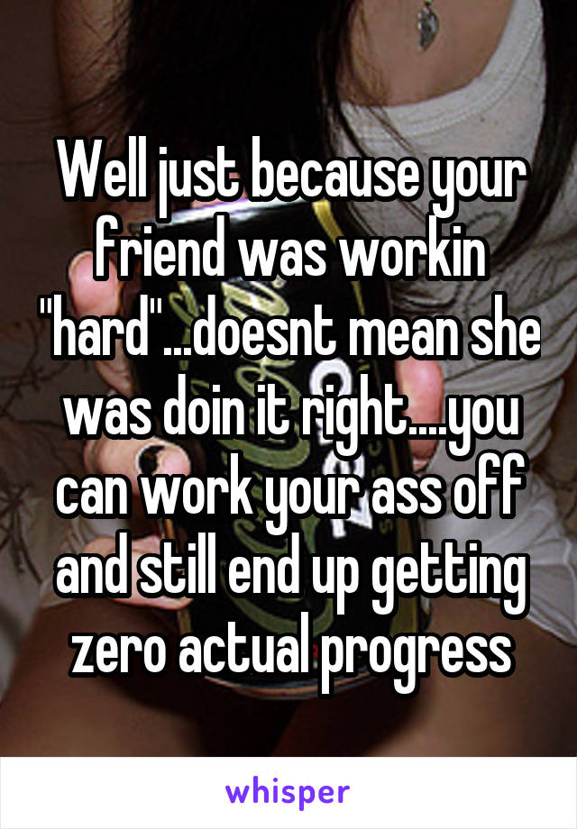 Well just because your friend was workin "hard"...doesnt mean she was doin it right....you can work your ass off and still end up getting zero actual progress