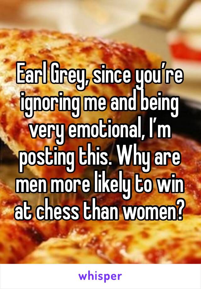 Earl Grey, since you’re ignoring me and being very emotional, I’m posting this. Why are men more likely to win at chess than women?