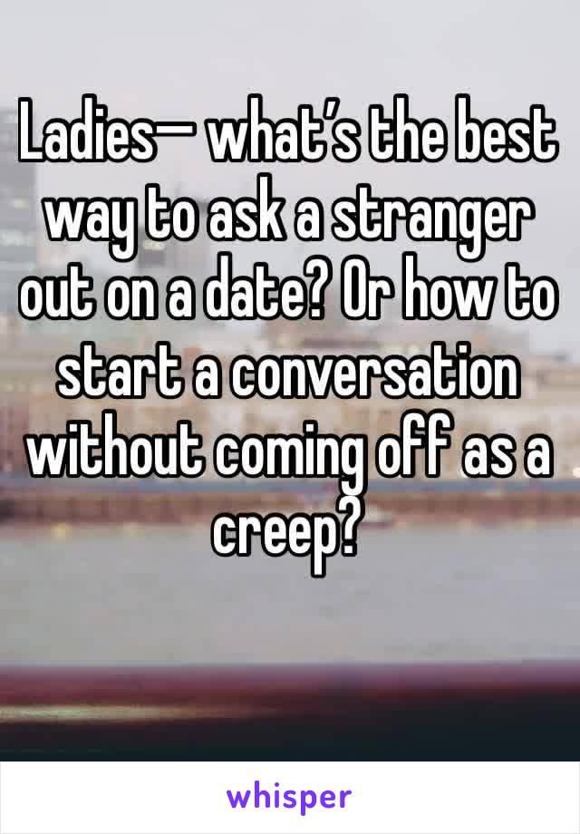 Ladies— what’s the best way to ask a stranger out on a date? Or how to start a conversation without coming off as a creep?
