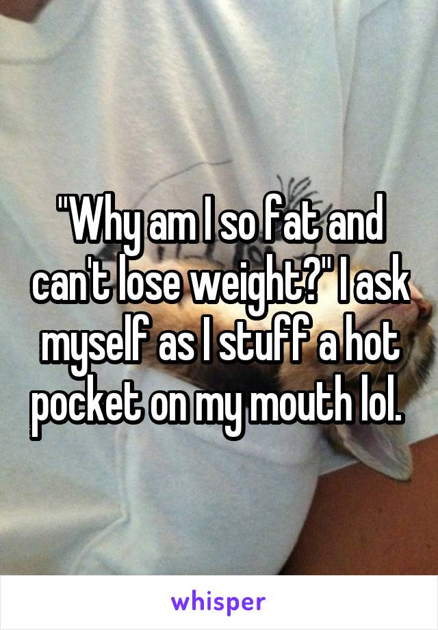 "Why am I so fat and can't lose weight?" I ask myself as I stuff a hot pocket on my mouth lol. 