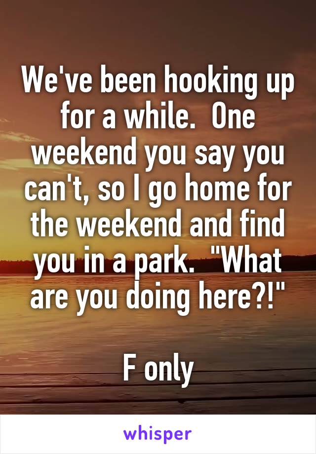We've been hooking up for a while.  One weekend you say you can't, so I go home for the weekend and find you in a park.  "What are you doing here?!"

F only