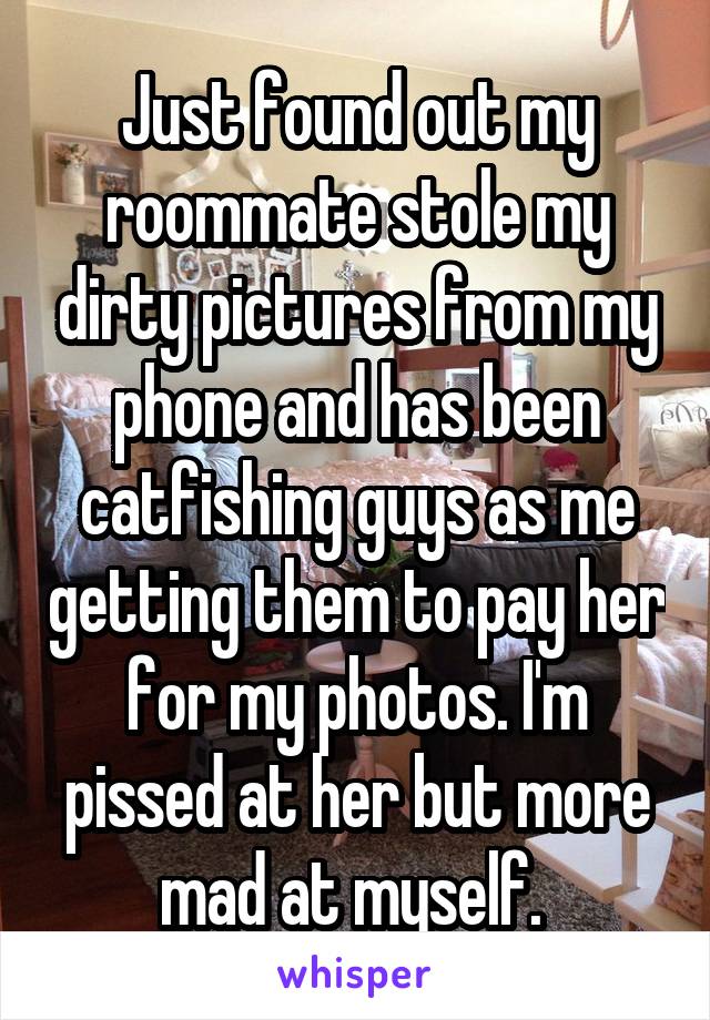 Just found out my roommate stole my dirty pictures from my phone and has been catfishing guys as me getting them to pay her for my photos. I'm pissed at her but more mad at myself. 