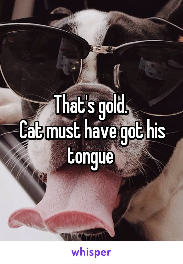 That's gold. 
Cat must have got his tongue 