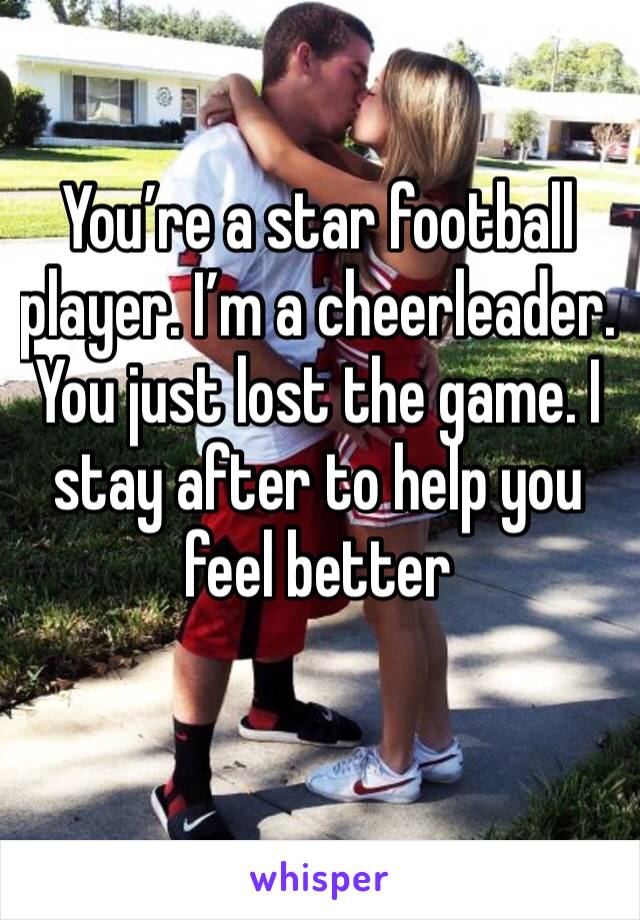 You’re a star football player. I’m a cheerleader. You just lost the game. I stay after to help you feel better 