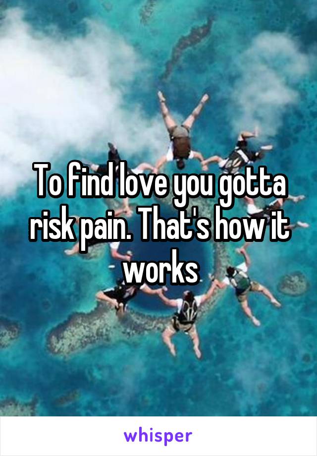 To find love you gotta risk pain. That's how it works