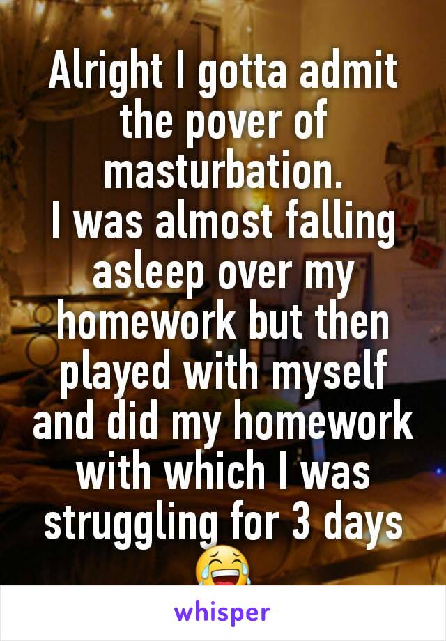 Alright I gotta admit the pover of masturbation.
I was almost falling asleep over my homework but then played with myself and did my homework with which I was struggling for 3 days 😂