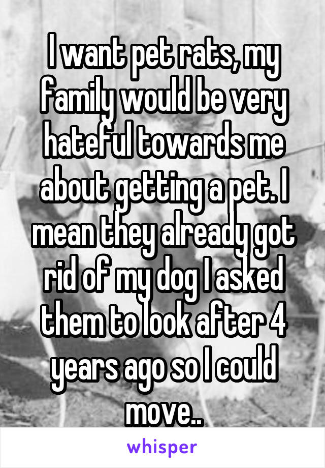 I want pet rats, my family would be very hateful towards me about getting a pet. I mean they already got rid of my dog I asked them to look after 4 years ago so I could move..