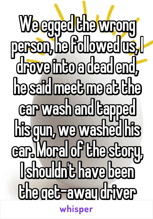 We egged the wrong person, he followed us, I drove into a dead end, he said meet me at the car wash and tapped his gun, we washed his car. Moral of the story, I shouldn't have been the get-away driver
