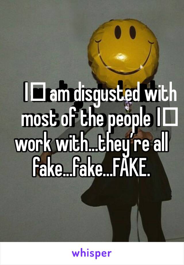 I️ am disgusted with most of the people I️ work with...they’re all fake...fake...FAKE. 