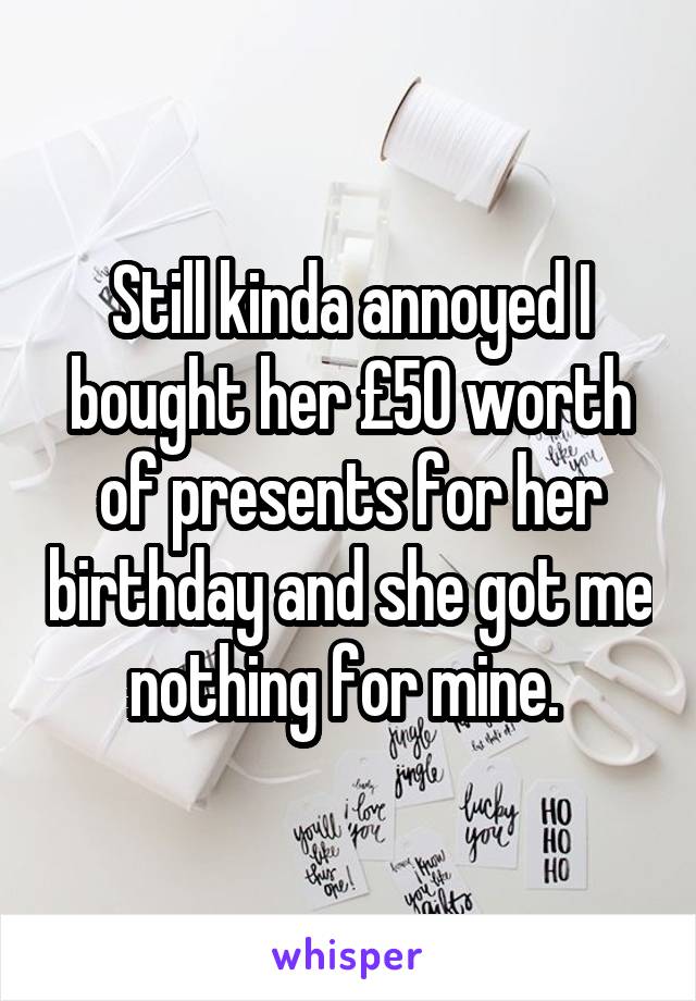 Still kinda annoyed I bought her £50 worth of presents for her birthday and she got me nothing for mine. 