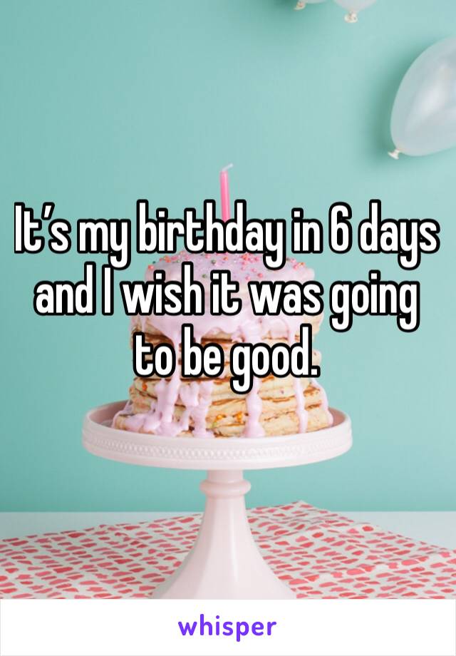 It’s my birthday in 6 days and I wish it was going to be good. 