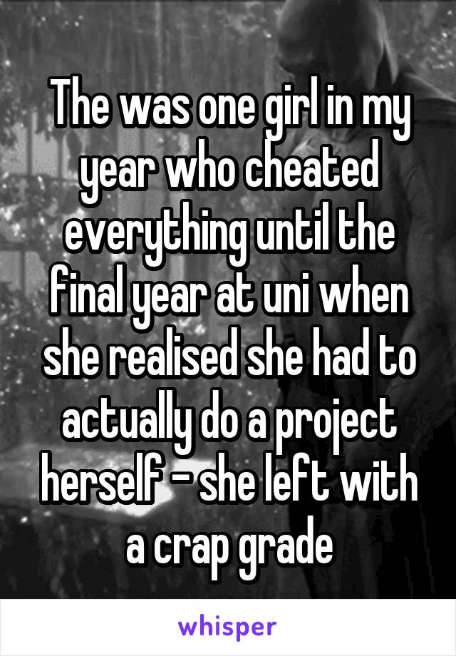 The was one girl in my year who cheated everything until the final year at uni when she realised she had to actually do a project herself - she left with a crap grade