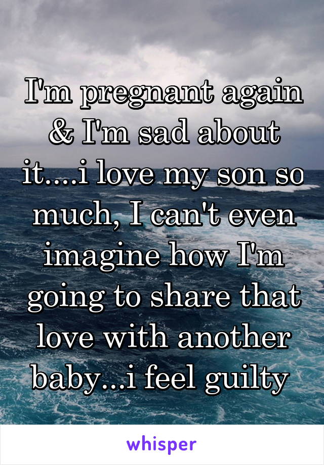 I'm pregnant again & I'm sad about it....i love my son so much, I can't even imagine how I'm going to share that love with another baby...i feel guilty 