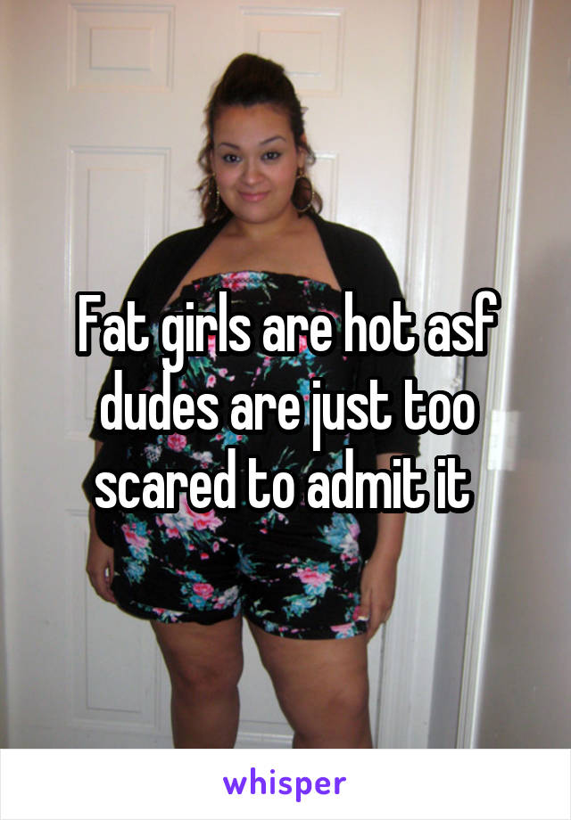 Fat girls are hot asf dudes are just too scared to admit it 