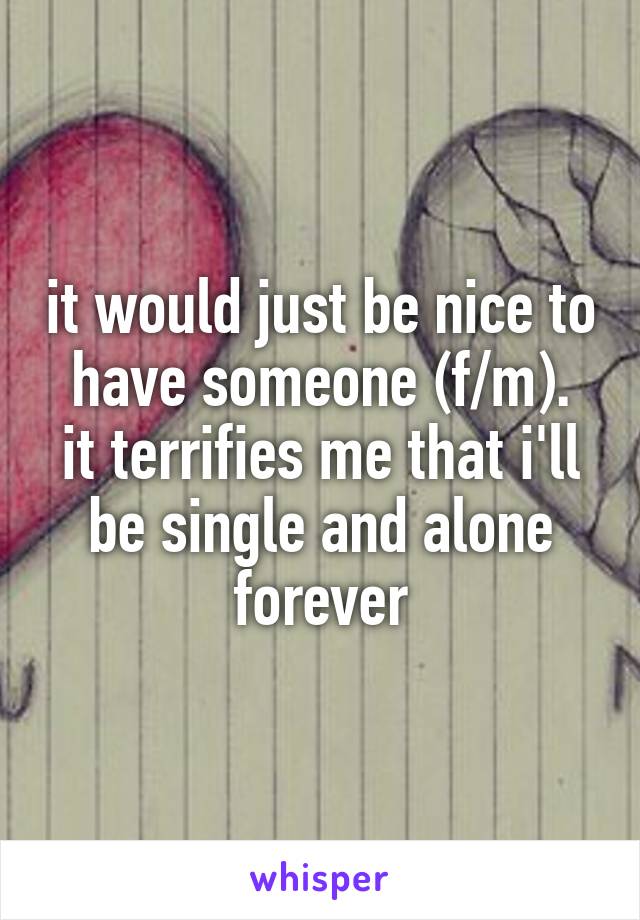 it would just be nice to have someone (f/m).
it terrifies me that i'll be single and alone forever