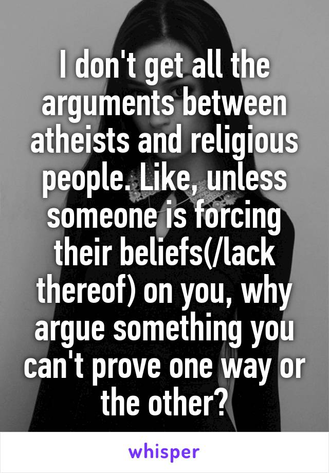 I don't get all the arguments between atheists and religious people. Like, unless someone is forcing their beliefs(/lack thereof) on you, why argue something you can't prove one way or the other?