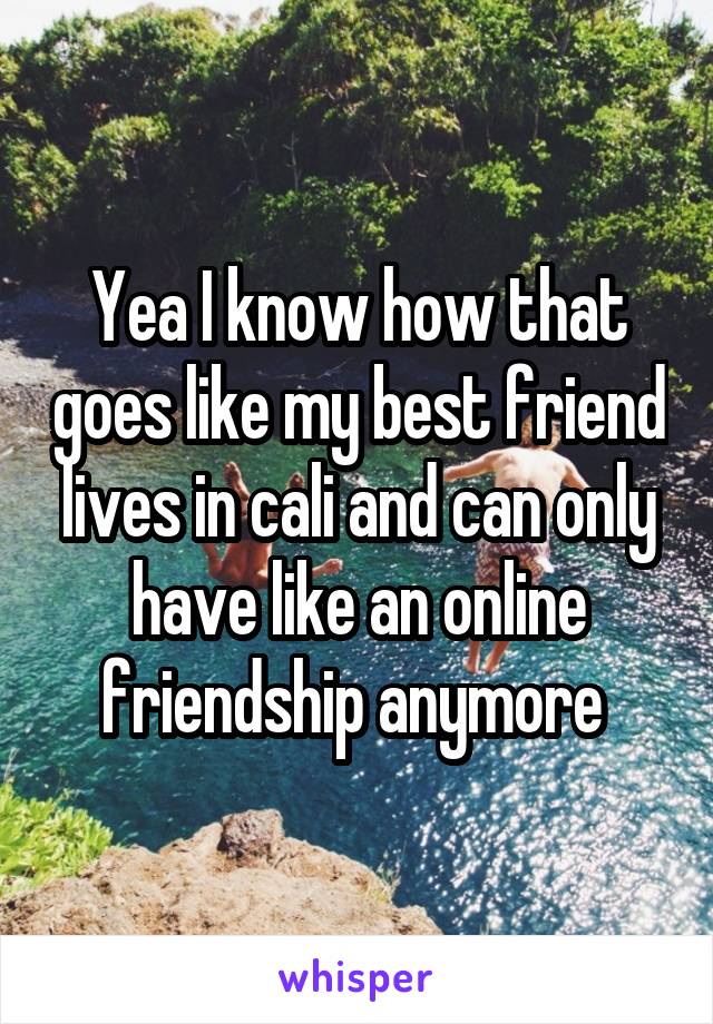 Yea I know how that goes like my best friend lives in cali and can only have like an online friendship anymore 