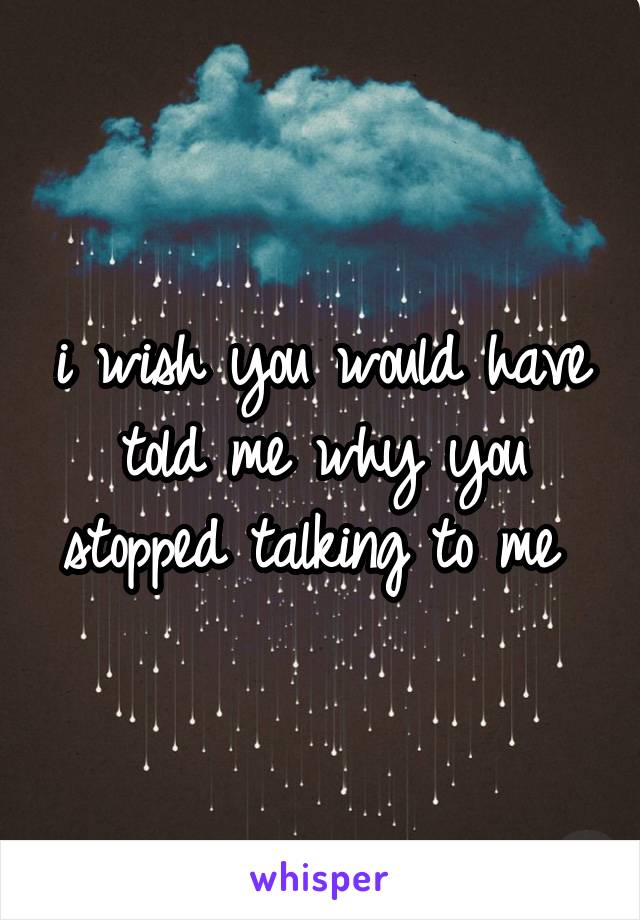 i wish you would have told me why you stopped talking to me 