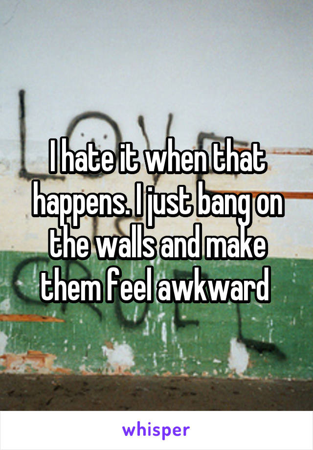I hate it when that happens. I just bang on the walls and make them feel awkward 