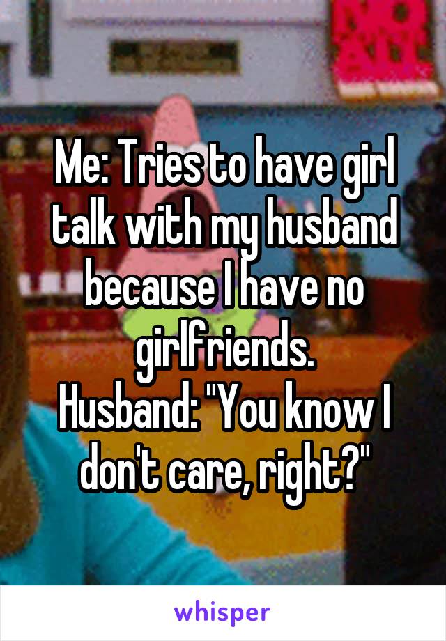 Me: Tries to have girl talk with my husband because I have no girlfriends.
Husband: "You know I don't care, right?"