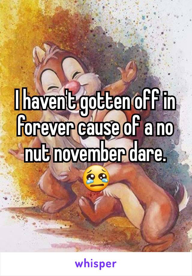 I haven't gotten off in forever cause of a no nut november dare. 😢