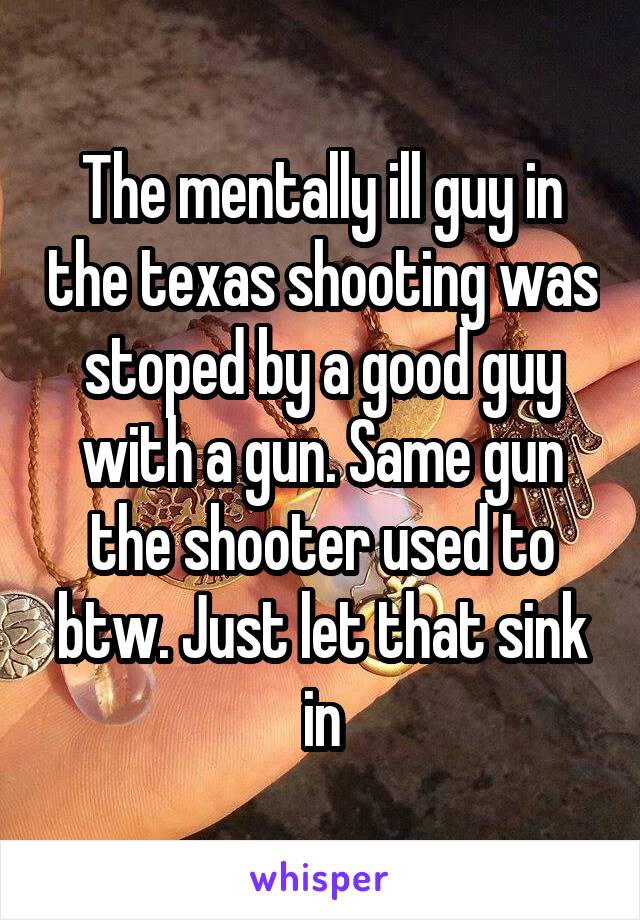 The mentally ill guy in the texas shooting was stoped by a good guy with a gun. Same gun the shooter used to btw. Just let that sink in