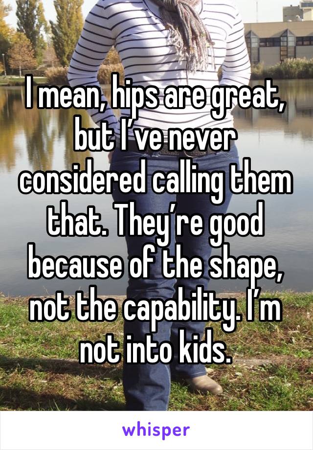 I mean, hips are great, but I’ve never considered calling them that. They’re good because of the shape, not the capability. I’m not into kids. 