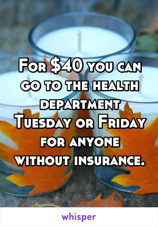 For $40 you can go to the health department Tuesday or Friday for anyone without insurance.